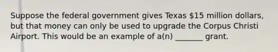 Suppose the federal government gives Texas 15 million dollars, but that money can only be used to upgrade the Corpus Christi Airport. This would be an example of a(n) _______ grant.