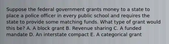 Suppose the federal government grants money to a state to place a police officer in every public school and requires the state to provide some matching funds. What type of grant would this be? A. A block grant B. Revenue sharing C. A funded mandate D. An interstate compact E. A categorical grant