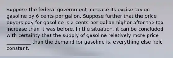 Suppose the federal government increase its excise tax on gasoline by 6 cents per gallon. Suppose further that the price buyers pay for gasoline is 2 cents per gallon higher after the tax increase than it was before. In the situation, it can be concluded with certainty that the supply of gasoline relatively more price __________ than the demand for gasoline is, everything else held constant.