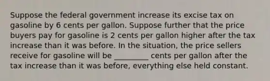 Suppose the federal government increase its excise tax on gasoline by 6 cents per gallon. Suppose further that the price buyers pay for gasoline is 2 cents per gallon higher after the tax increase than it was before. In the situation, the price sellers receive for gasoline will be _________ cents per gallon after the tax increase than it was before, everything else held constant.