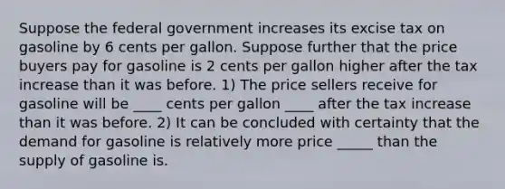 Suppose the federal government increases its excise tax on gasoline by 6 cents per gallon. Suppose further that the price buyers pay for gasoline is 2 cents per gallon higher after the tax increase than it was before. 1) The price sellers receive for gasoline will be ____ cents per gallon ____ after the tax increase than it was before. 2) It can be concluded with certainty that the demand for gasoline is relatively more price _____ than the supply of gasoline is.