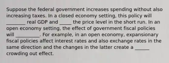 Suppose the federal government increases spending without also increasing taxes. In a closed economy ​setting, this policy will ________ real GDP and _____ the price level in the short run. In an open economy ​setting, the effect of government fiscal policies will __________. For​ example, in an open​ economy, expansionary fiscal policies affect interest rates and also exchange rates in the same direction and the changes in the latter create a ______ crowding out effect.