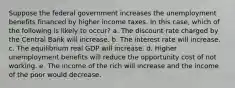 Suppose the federal government increases the unemployment benefits financed by higher income taxes. In this case, which of the following is likely to occur? a. The discount rate charged by the Central Bank will increase. b. The interest rate will increase. c. The equilibrium real GDP will increase. d. Higher unemployment benefits will reduce the opportunity cost of not working. e. The income of the rich will increase and the income of the poor would decrease.