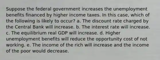 Suppose the federal government increases the unemployment benefits financed by higher income taxes. In this case, which of the following is likely to occur? a. The discount rate charged by the Central Bank will increase. b. The interest rate will increase. c. The equilibrium real GDP will increase. d. Higher unemployment benefits will reduce the opportunity cost of not working. e. The income of the rich will increase and the income of the poor would decrease.