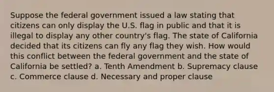 Suppose the federal government issued a law stating that citizens can only display the U.S. flag in public and that it is illegal to display any other country's flag. The state of California decided that its citizens can fly any flag they wish. How would this conflict between the federal government and the state of California be settled? a. Tenth Amendment b. Supremacy clause c. Commerce clause d. Necessary and proper clause