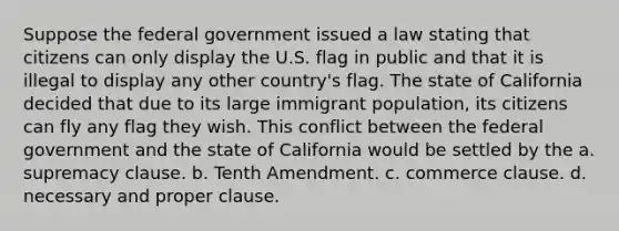 Suppose the federal government issued a law stating that citizens can only display the U.S. flag in public and that it is illegal to display any other country's flag. The state of California decided that due to its large immigrant population, its citizens can fly any flag they wish. This conflict between the federal government and the state of California would be settled by the a. supremacy clause. b. Tenth Amendment. c. commerce clause. d. necessary and proper clause.