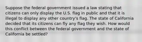 Suppose the federal government issued a law stating that citizens can only display the U.S. flag in public and that it is illegal to display any other country's flag. The state of California decided that its citizens can fly any flag they wish. How would this conflict between the federal government and the state of California be settled?