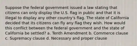 Suppose the federal government issued a law stating that citizens can only display the U.S. flag in public and that it is illegal to display any other country's flag. The state of California decided that its citizens can fly any flag they wish. How would this conflict between the federal government and the state of California be settled? a. Tenth Amendment b. Commerce clause c. Supremacy clause d. Necessary and proper clause