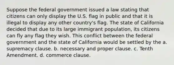 Suppose the federal government issued a law stating that citizens can only display the U.S. flag in public and that it is illegal to display any other country's flag. The state of California decided that due to its large immigrant population, its citizens can fly any flag they wish. This conflict between the federal government and the state of California would be settled by the a. supremacy clause. b. necessary and proper clause. c. Tenth Amendment. d. commerce clause.