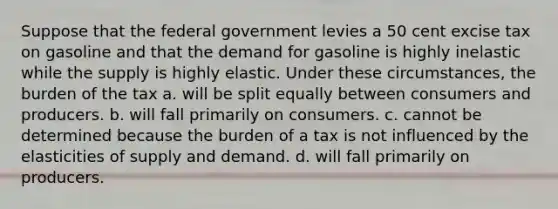 Suppose that the federal government levies a 50 cent excise tax on gasoline and that the demand for gasoline is highly inelastic while the supply is highly elastic. Under these circumstances, the burden of the tax a. will be split equally between consumers and producers. b. will fall primarily on consumers. c. cannot be determined because the burden of a tax is not influenced by the elasticities of supply and demand. d. will fall primarily on producers.