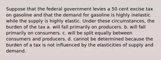 Suppose that the federal government levies a 50 cent excise tax on gasoline and that the demand for gasoline is highly inelastic while the supply is highly elastic. Under these circumstances, the burden of the tax a. will fall primarily on producers. b. will fall primarily on consumers. c. will be split equally between consumers and producers. d. cannot be determined because the burden of a tax is not influenced by the elasticities of supply and demand.