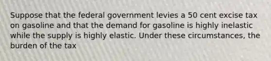 Suppose that the federal government levies a 50 cent excise tax on gasoline and that the demand for gasoline is highly inelastic while the supply is highly elastic. Under these circumstances, the burden of the tax