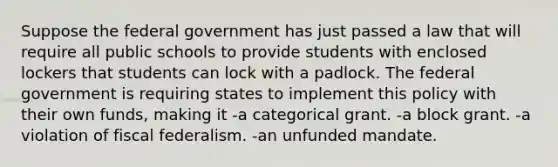 Suppose the federal government has just passed a law that will require all public schools to provide students with enclosed lockers that students can lock with a padlock. The federal government is requiring states to implement this policy with their own funds, making it -a categorical grant. -a block grant. -a violation of fiscal federalism. -an unfunded mandate.