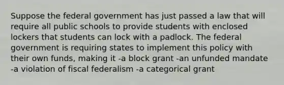 Suppose the federal government has just passed a law that will require all public schools to provide students with enclosed lockers that students can lock with a padlock. The federal government is requiring states to implement this policy with their own funds, making it -a block grant -an unfunded mandate -a violation of fiscal federalism -a categorical grant