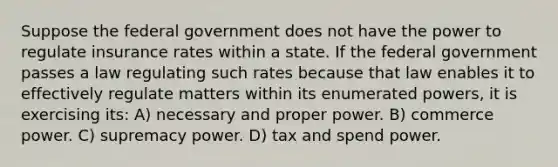 Suppose the federal government does not have the power to regulate insurance rates within a state. If the federal government passes a law regulating such rates because that law enables it to effectively regulate matters within its enumerated powers, it is exercising its: A) necessary and proper power. B) commerce power. C) supremacy power. D) tax and spend power.