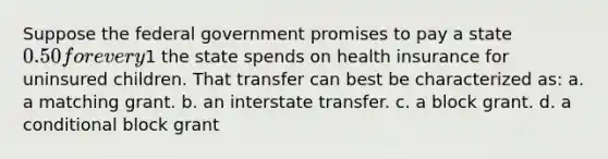 Suppose the federal government promises to pay a state 0.50 for every1 the state spends on health insurance for uninsured children. That transfer can best be characterized as: a. a matching grant. b. an interstate transfer. c. a block grant. d. a conditional block grant