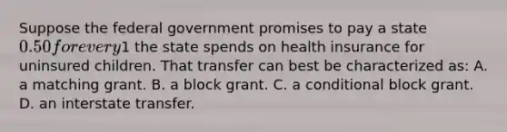 Suppose the federal government promises to pay a state 0.50 for every1 the state spends on health insurance for uninsured children. That transfer can best be characterized as: A. a matching grant. B. a block grant. C. a conditional block grant. D. an interstate transfer.