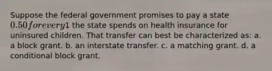 Suppose the federal government promises to pay a state 0.50 for every1 the state spends on health insurance for uninsured children. That transfer can best be characterized as: a. a block grant. b. an interstate transfer. c. a matching grant. d. a conditional block grant.