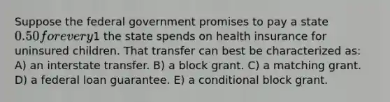 Suppose the federal government promises to pay a state 0.50 for every1 the state spends on health insurance for uninsured children. That transfer can best be characterized as: A) an interstate transfer. B) a block grant. C) a matching grant. D) a federal loan guarantee. E) a conditional block grant.