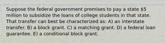 Suppose the federal government promises to pay a state 5 million to subsidize the loans of college students in that state. That transfer can best be characterized as: A) an interstate transfer. B) a block grant. C) a matching grant. D) a federal loan guarantee. E) a conditional block grant.