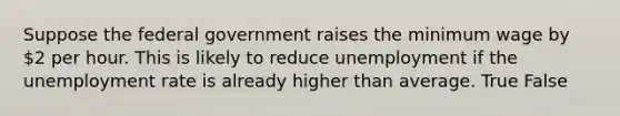 Suppose the federal government raises the minimum wage by 2 per hour. This is likely to reduce unemployment if the unemployment rate is already higher than average. True False