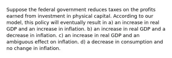 Suppose the federal government reduces taxes on the profits earned from investment in physical capital. According to our model, this policy will eventually result in a) an increase in real GDP and an increase in inflation. b) an increase in real GDP and a decrease in inflation. c) an increase in real GDP and an ambiguous effect on inflation. d) a decrease in consumption and no change in inflation.