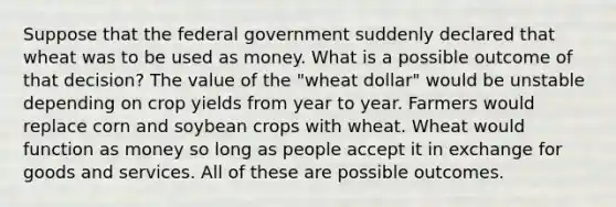 Suppose that the federal government suddenly declared that wheat was to be used as money. What is a possible outcome of that decision? The value of the "wheat dollar" would be unstable depending on crop yields from year to year. Farmers would replace corn and soybean crops with wheat. Wheat would function as money so long as people accept it in exchange for goods and services. All of these are possible outcomes.