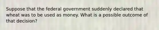 Suppose that the federal government suddenly declared that wheat was to be used as money. What is a possible outcome of that decision?