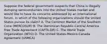 Suppose the federal government suspects that China is illegally dumping semiconductors into the United States market and would like to have its concerns addressed by an international forum. In which of the following organizations should the United States pursue its claim? A. The Common Market of the Southern Cone (MERCOSUR) B. The Dominican Republic-Central America Free Trade Agreement (CAFTA-DR) C. The World Trade Organization (WTO) D. The United States-Mexico-Canada Agreement (USMCA)