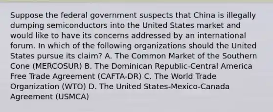 Suppose the federal government suspects that China is illegally dumping semiconductors into the United States market and would like to have its concerns addressed by an international forum. In which of the following organizations should the United States pursue its claim? A. The Common Market of the Southern Cone (MERCOSUR) B. The Dominican Republic-Central America Free Trade Agreement (CAFTA-DR) C. The World Trade Organization (WTO) D. The United States-Mexico-Canada Agreement (USMCA)