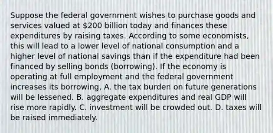 Suppose the federal government wishes to purchase goods and services valued at​ 200 billion today and finances these expenditures by raising taxes. According to some​ economists, this will lead to a lower level of national consumption and a higher level of national savings than if the expenditure had been financed by selling bonds (borrowing). If the economy is operating at full employment and the federal government increases its​ borrowing, A. the tax burden on future generations will be lessened. B. aggregate expenditures and real GDP will rise more rapidly. C. investment will be crowded out. D. taxes will be raised immediately.