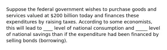 Suppose the federal government wishes to purchase goods and services valued at​ 200 billion today and finances these expenditures by raising taxes. According to some​ economists, this will lead to ____ level of national consumption and _____ level of national savings than if the expenditure had been financed by selling bonds (borrowing).