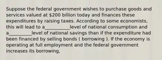 Suppose the federal government wishes to purchase goods and services valued at​ 200 billion today and finances these expenditures by raising taxes. According to some​ economists, this will lead to a___________level of national consumption and a__________level of national savings than if the expenditure had been financed by selling bonds ( borrowing ). If the economy is operating at full employment and the federal government increases its​ borrowing,