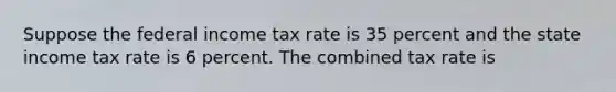 Suppose the federal income tax rate is 35 percent and the state income tax rate is 6 percent. The combined tax rate is