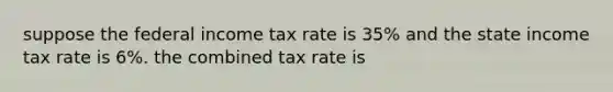 suppose the federal income tax rate is 35% and the state income tax rate is 6%. the combined tax rate is