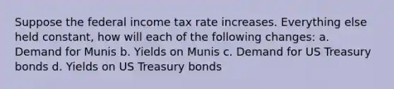 Suppose the federal income tax rate increases. Everything else held constant, how will each of the following changes: a. Demand for Munis b. Yields on Munis c. Demand for US Treasury bonds d. Yields on US Treasury bonds