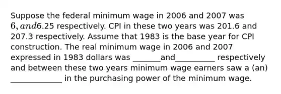 Suppose the federal minimum wage in 2006 and 2007 was 6, and6.25 respectively. CPI in these two years was 201.6 and 207.3 respectively. Assume that 1983 is the base year for CPI construction. The real minimum wage in 2006 and 2007 expressed in 1983 dollars was _______and__________ respectively and between these two years minimum wage earners saw a (an) _____________ in the purchasing power of the minimum wage.