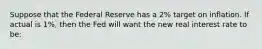 Suppose that the Federal Reserve has a 2% target on inflation. If actual is 1%, then the Fed will want the new real interest rate to be: