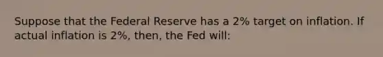 Suppose that the Federal Reserve has a 2% target on inflation. If actual inflation is 2%, then, the Fed will: