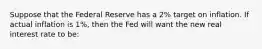 Suppose that the Federal Reserve has a 2% target on inflation. If actual inflation is 1%, then the Fed will want the new real interest rate to be: