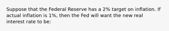 Suppose that the Federal Reserve has a 2% target on inflation. If actual inflation is 1%, then the Fed will want the new real interest rate to be: