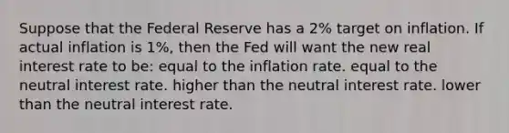 Suppose that the Federal Reserve has a 2% target on inflation. If actual inflation is 1%, then the Fed will want the new real interest rate to be: equal to the inflation rate. equal to the neutral interest rate. higher than the neutral interest rate. lower than the neutral interest rate.