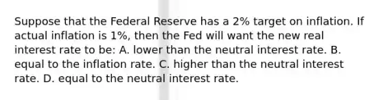 Suppose that the Federal Reserve has a 2% target on inflation. If actual inflation is 1%, then the Fed will want the new real interest rate to be: A. lower than the neutral interest rate. B. equal to the inflation rate. C. higher than the neutral interest rate. D. equal to the neutral interest rate.