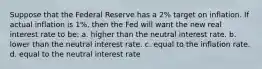 Suppose that the Federal Reserve has a 2% target on inflation. If actual inflation is 1%, then the Fed will want the new real interest rate to be: a. higher than the neutral interest rate. b. lower than the neutral interest rate. c. equal to the inflation rate. d. equal to the neutral interest rate