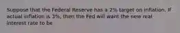 Suppose that the Federal Reserve has a 2% target on inflation. If actual inflation is 3%, then the Fed will want the new real interest rate to be