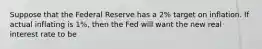 Suppose that the Federal Reserve has a 2% target on inflation. If actual inflating is 1%, then the Fed will want the new real interest rate to be