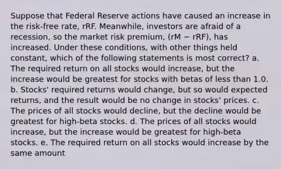 Suppose that Federal Reserve actions have caused an increase in the risk-free rate, rRF. Meanwhile, investors are afraid of a recession, so the market risk premium, (rM − rRF), has increased. Under these conditions, with other things held constant, which of the following statements is most correct? a. The required return on all stocks would increase, but the increase would be greatest for stocks with betas of less than 1.0. b. Stocks' required returns would change, but so would expected returns, and the result would be no change in stocks' prices. c. The prices of all stocks would decline, but the decline would be greatest for high-beta stocks. d. The prices of all stocks would increase, but the increase would be greatest for high-beta stocks. e. The required return on all stocks would increase by the same amount