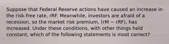 Suppose that Federal Reserve actions have caused an increase in the risk-free rate, rRF. Meanwhile, investors are afraid of a recession, so the market risk premium, (rM − rRF), has increased. Under these conditions, with other things held constant, which of the following statements is most correct?