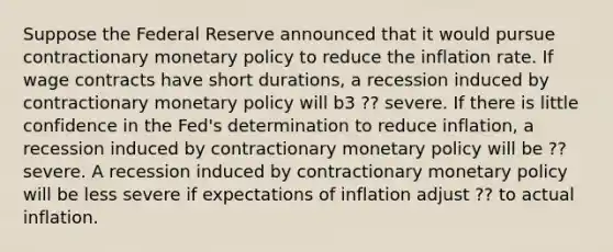 Suppose the Federal Reserve announced that it would pursue contractionary monetary policy to reduce the inflation rate. If wage contracts have short durations, a recession induced by contractionary monetary policy will b3 ?? severe. If there is little confidence in the Fed's determination to reduce inflation, a recession induced by contractionary monetary policy will be ?? severe. A recession induced by contractionary monetary policy will be less severe if expectations of inflation adjust ?? to actual inflation.