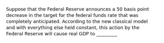 Suppose that the Federal Reserve announces a 50 basis point decrease in the target for the federal funds rate that was completely anticipated. According to the new classical model and with everything else held constant, this action by the Federal Reserve will cause real GDP to _________